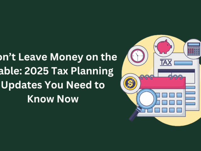 Don’t Leave Money on the Table: 2025 Tax Planning Updates You Need to Know Now